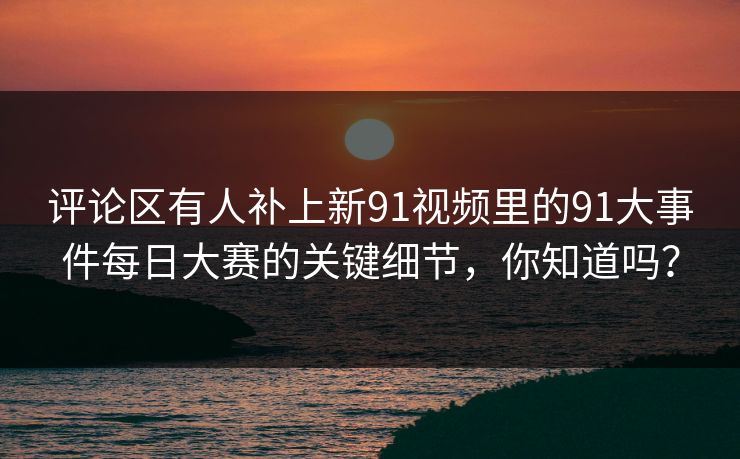 评论区有人补上新91视频里的91大事件每日大赛的关键细节，你知道吗？