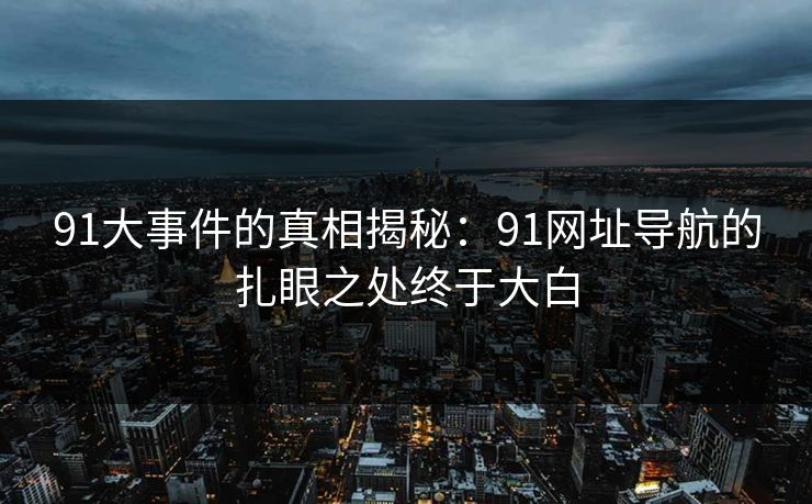 91大事件的真相揭秘：91网址导航的扎眼之处终于大白