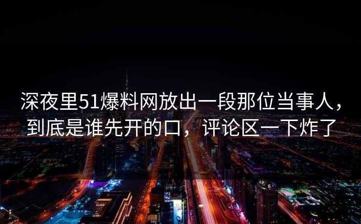 深夜里51爆料网放出一段那位当事人，到底是谁先开的口，评论区一下炸了